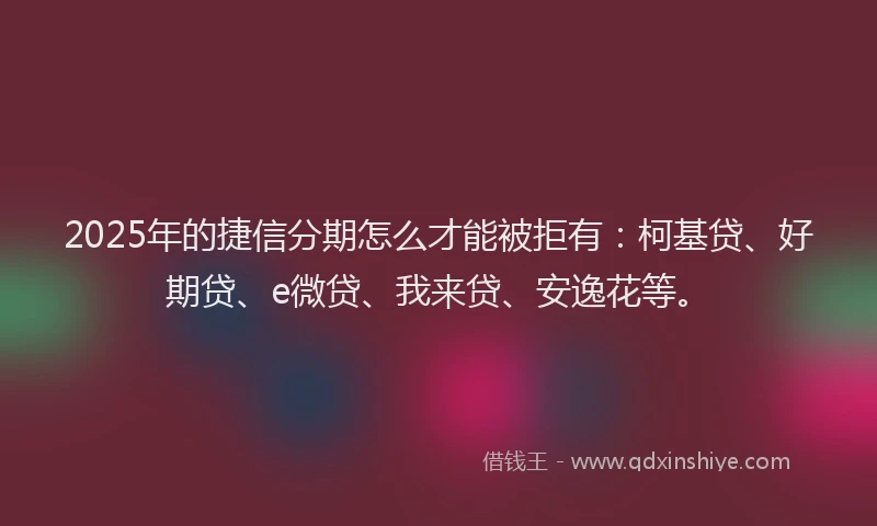 2025年的捷信分期怎么才能被拒有：柯基贷、好期贷、e微贷、我来贷、安逸花等。