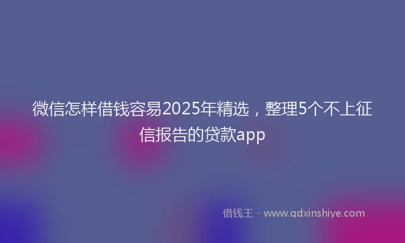 微信怎样借钱容易2025年精选，整理5个不上征信报告的贷款app