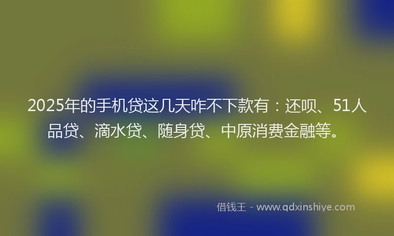 2025年的手机贷这几天咋不下款有：还呗、51人品贷、滴水贷、随身贷、中原消费金融等。