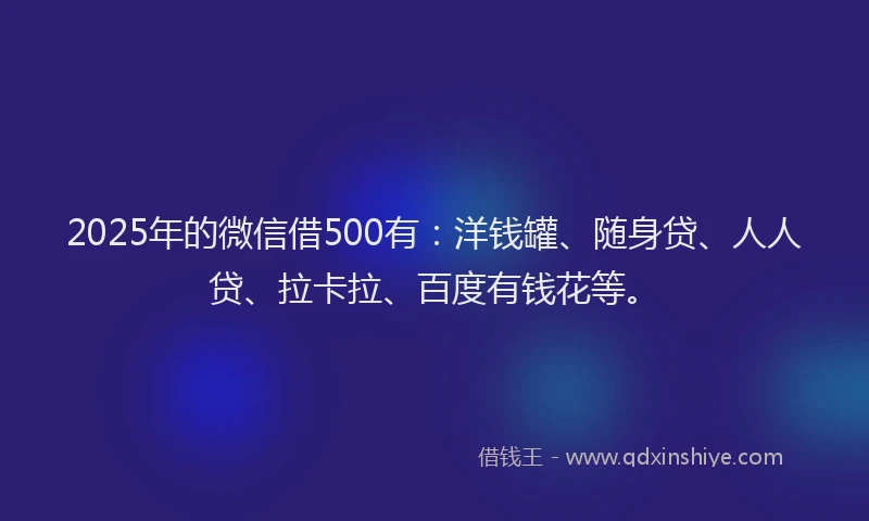 2025年的微信借500有：洋钱罐、随身贷、人人贷、拉卡拉、百度有钱花等。