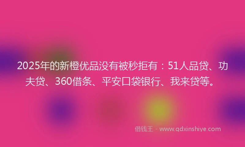 2025年的新橙优品没有被秒拒有：51人品贷、功夫贷、360借条、平安口袋银行、我来贷等。