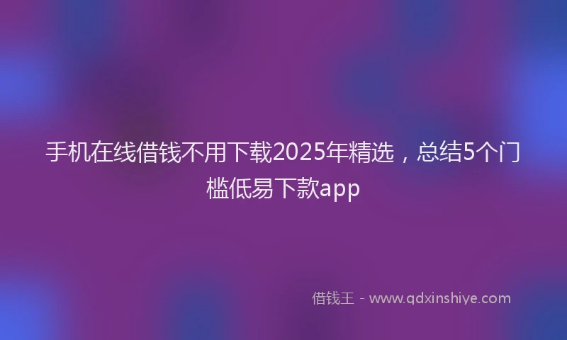手机在线借钱不用下载2025年精选，总结5个门槛低易下款app