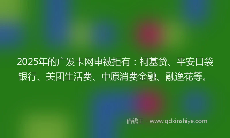 2025年的广发卡网申被拒有：柯基贷、平安口袋银行、美团生活费、中原消费金融、融逸花等。
