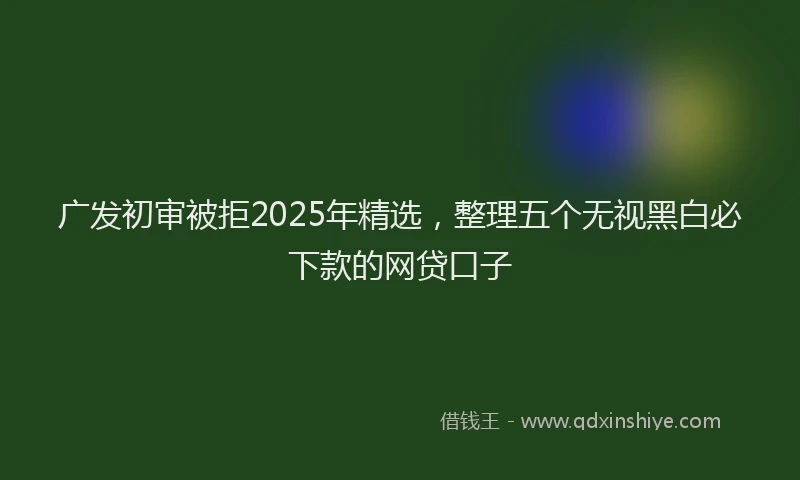 广发初审被拒2025年精选，整理五个无视黑白必下款的网贷口子