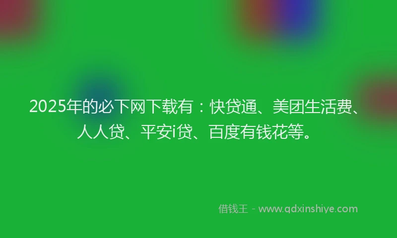 2025年的必下网下载有：快贷通、美团生活费、人人贷、平安i贷、百度有钱花等。