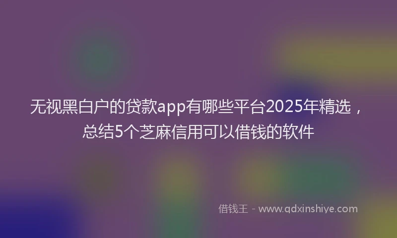 无视黑白户的贷款app有哪些平台2025年精选，总结5个芝麻信用可以借钱的软件