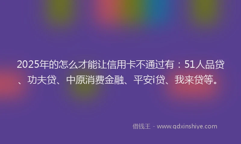 2025年的怎么才能让信用卡不通过有：51人品贷、功夫贷、中原消费金融、平安i贷、我来贷等。