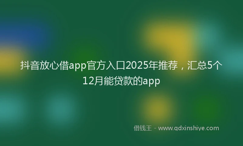 抖音放心借app官方入口2025年推荐，汇总5个12月能贷款的app