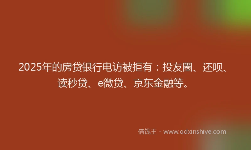 2025年的房贷银行电访被拒有：投友圈、还呗、读秒贷、e微贷、京东金融等。