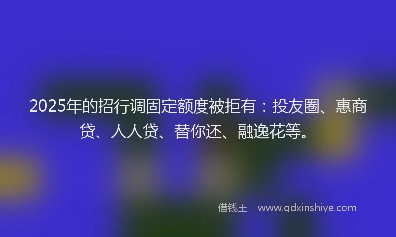 2025年的招行调固定额度被拒有：投友圈、惠商贷、人人贷、替你还、融逸花等。