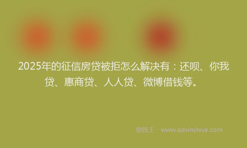 2025年的征信房贷被拒怎么解决有：还呗、你我贷、惠商贷、人人贷、微博借钱等。