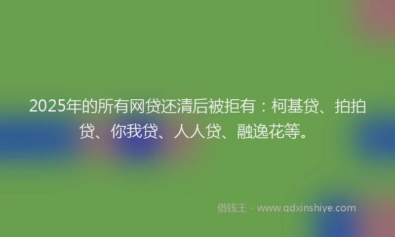 2025年的所有网贷还清后被拒有：柯基贷、拍拍贷、你我贷、人人贷、融逸花等。