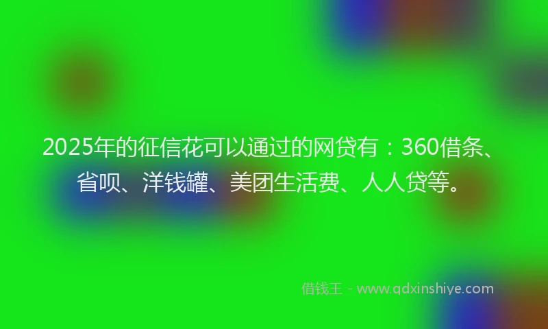 2025年的征信花可以通过的网贷有：360借条、省呗、洋钱罐、美团生活费、人人贷等。
