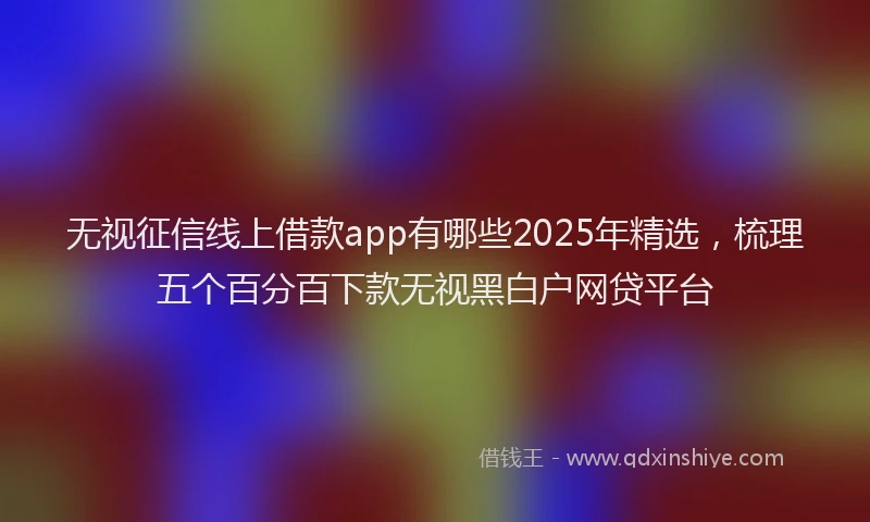 无视征信线上借款app有哪些2025年精选，梳理五个百分百下款无视黑白户网贷平台