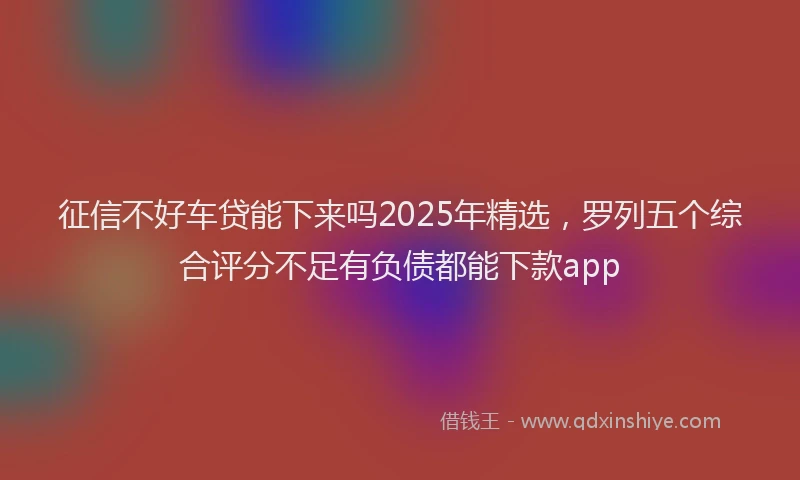 征信不好车贷能下来吗2025年精选，罗列五个综合评分不足有负债都能下款app