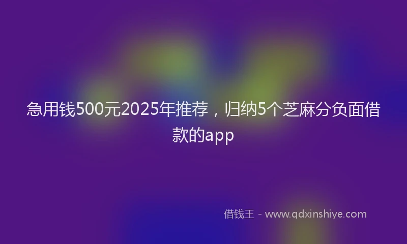 急用钱500元2025年推荐，归纳5个芝麻分负面借款的app