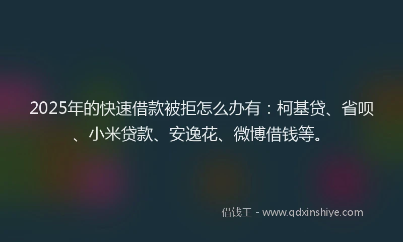 2025年的快速借款被拒怎么办有：柯基贷、省呗、小米贷款、安逸花、微博借钱等。