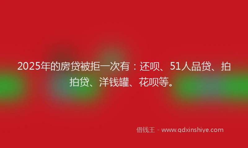 2025年的房贷被拒一次有：还呗、51人品贷、拍拍贷、洋钱罐、花呗等。