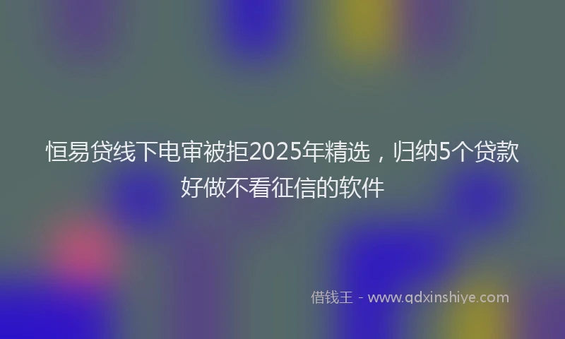 恒易贷线下电审被拒2025年精选，归纳5个贷款好做不看征信的软件