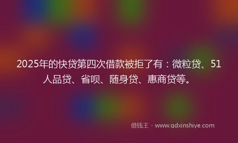 2025年的快贷第四次借款被拒了有：微粒贷、51人品贷、省呗、随身贷、惠商贷等。