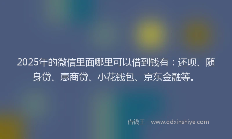 2025年的微信里面哪里可以借到钱有：还呗、随身贷、惠商贷、小花钱包、京东金融等。