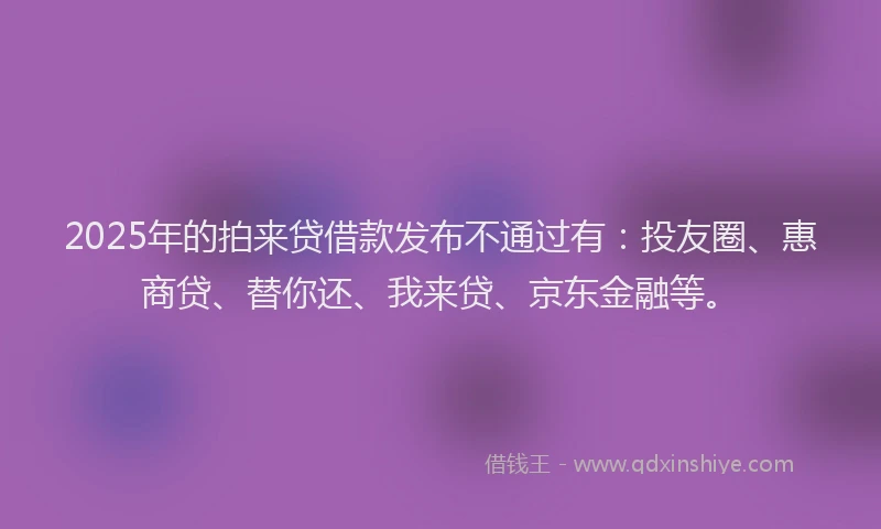 2025年的拍来贷借款发布不通过有：投友圈、惠商贷、替你还、我来贷、京东金融等。