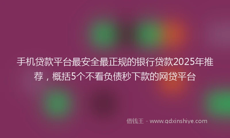 手机贷款平台最安全最正规的银行贷款2025年推荐，概括5个不看负债秒下款的网贷平台