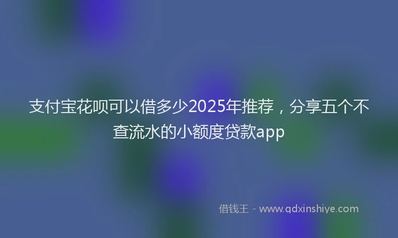 支付宝花呗可以借多少2025年推荐，分享五个不查流水的小额度贷款app