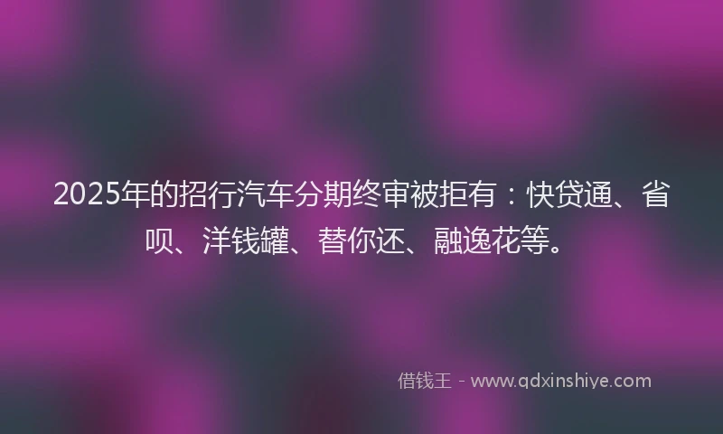 2025年的招行汽车分期终审被拒有：快贷通、省呗、洋钱罐、替你还、融逸花等。