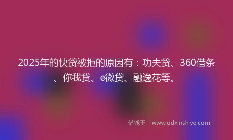 2025年的快贷被拒的原因有：功夫贷、360借条、你我贷、e微贷、融逸花等。