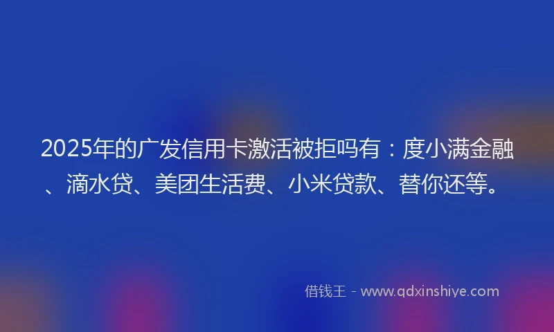 2025年的广发信用卡激活被拒吗有：度小满金融、滴水贷、美团生活费、小米贷款、替你还等。
