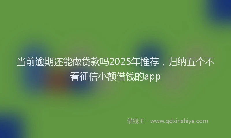 当前逾期还能做贷款吗2025年推荐，归纳五个不看征信小额借钱的app
