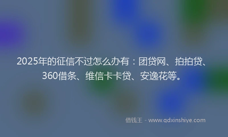 2025年的征信不过怎么办有：团贷网、拍拍贷、360借条、维信卡卡贷、安逸花等。