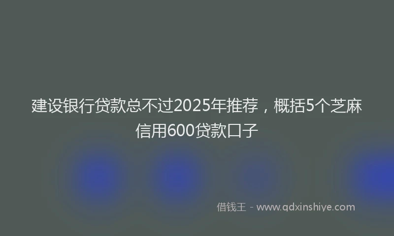建设银行贷款总不过2025年推荐，概括5个芝麻信用600贷款口子
