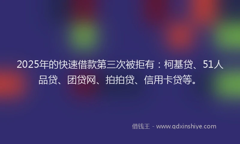 2025年的快速借款第三次被拒有：柯基贷、51人品贷、团贷网、拍拍贷、信用卡贷等。