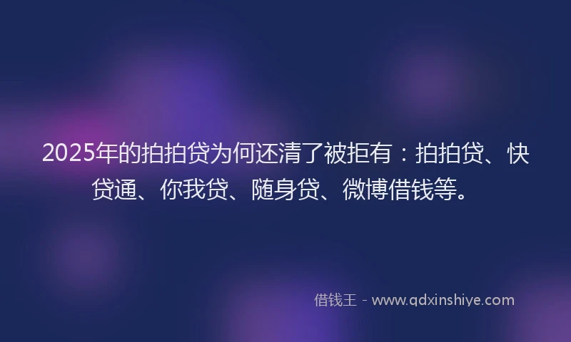 2025年的拍拍贷为何还清了被拒有：拍拍贷、快贷通、你我贷、随身贷、微博借钱等。