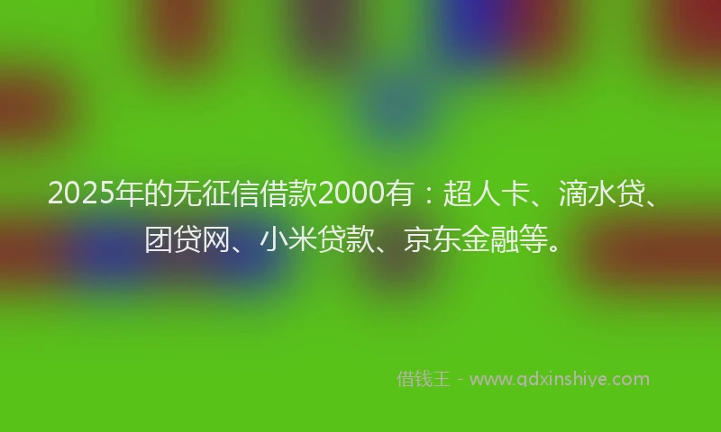 2025年的无征信借款2000有：超人卡、滴水贷、团贷网、小米贷款、京东金融等。