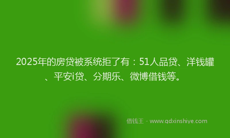 2025年的房贷被系统拒了有：51人品贷、洋钱罐、平安i贷、分期乐、微博借钱等。