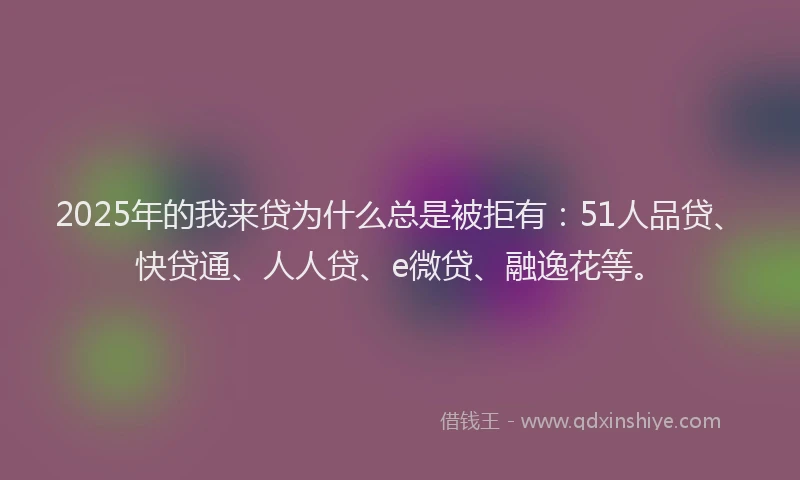 2025年的我来贷为什么总是被拒有：51人品贷、快贷通、人人贷、e微贷、融逸花等。
