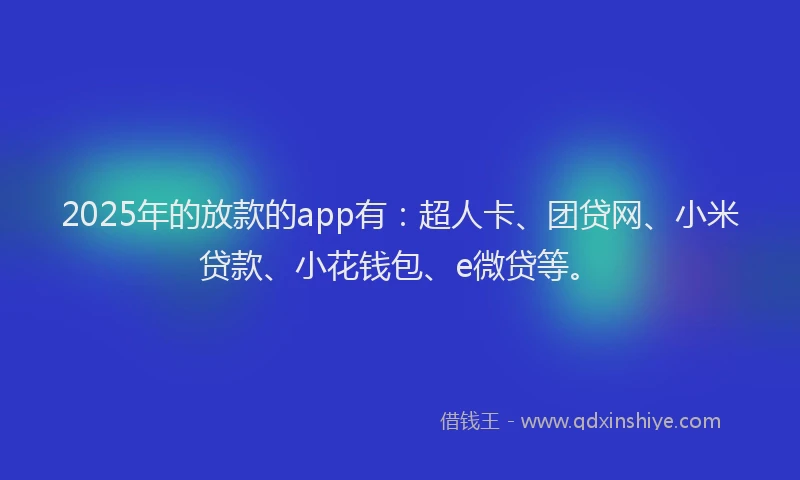 2025年的放款的app有：超人卡、团贷网、小米贷款、小花钱包、e微贷等。