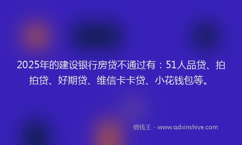 2025年的建设银行房贷不通过有：51人品贷、拍拍贷、好期贷、维信卡卡贷、小花钱包等。