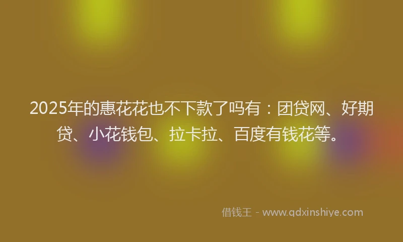 2025年的惠花花也不下款了吗有：团贷网、好期贷、小花钱包、拉卡拉、百度有钱花等。
