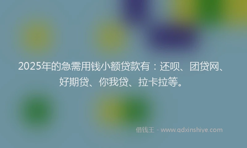 2025年的急需用钱小额贷款有：还呗、团贷网、好期贷、你我贷、拉卡拉等。