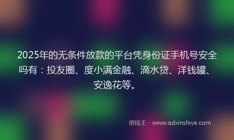 2025年的无条件放款的平台凭身份证手机号安全吗有：投友圈、度小满金融、滴水贷、洋钱罐、安逸花等。