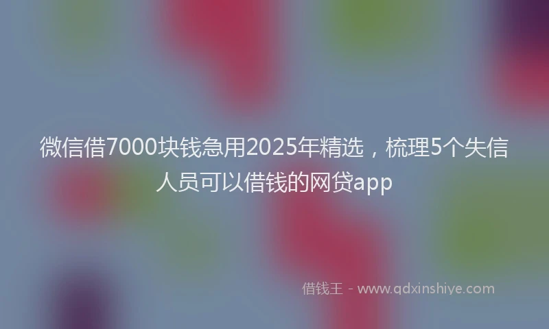 微信借7000块钱急用2025年精选，梳理5个失信人员可以借钱的网贷app