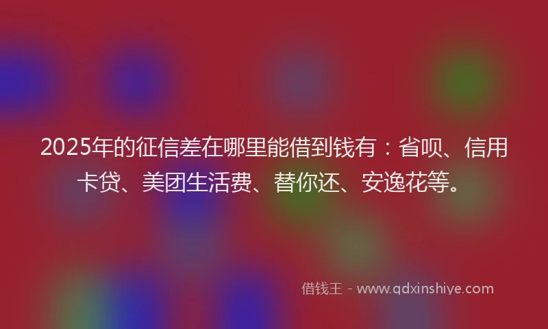 2025年的征信差在哪里能借到钱有：省呗、信用卡贷、美团生活费、替你还、安逸花等。