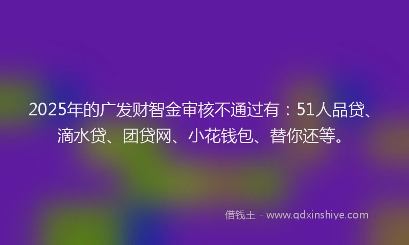 2025年的广发财智金审核不通过有：51人品贷、滴水贷、团贷网、小花钱包、替你还等。