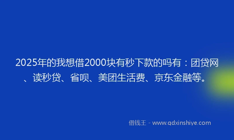 2025年的我想借2000块有秒下款的吗有：团贷网、读秒贷、省呗、美团生活费、京东金融等。