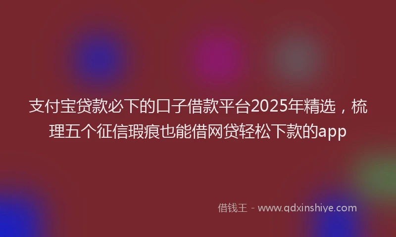 支付宝贷款必下的口子借款平台2025年精选，梳理五个征信瑕疵也能借网贷轻松下款的app