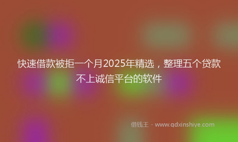 快速借款被拒一个月2025年精选，整理五个贷款不上诚信平台的软件